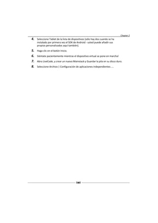 Chapter 2
4.   Seleccione Tablet de la lista de dispositivos (sólo hay dos cuando se ha
     instalado por primera vez el SDK de Android - usted puede añadir sus
     propios personalizados aquí también).
5.   Haga clic en el botón Inicio.
6.   Siéntate pacientemente mientras el dispositivo virtual se pone en marcha!
7.   Abra LiveCode, y crear un nuevo Mainstack y Guardar la pila en su disco duro.
8.   Seleccione Archivo | Configuración de aplicaciones independientes ....




                                         [ 64 ]
 