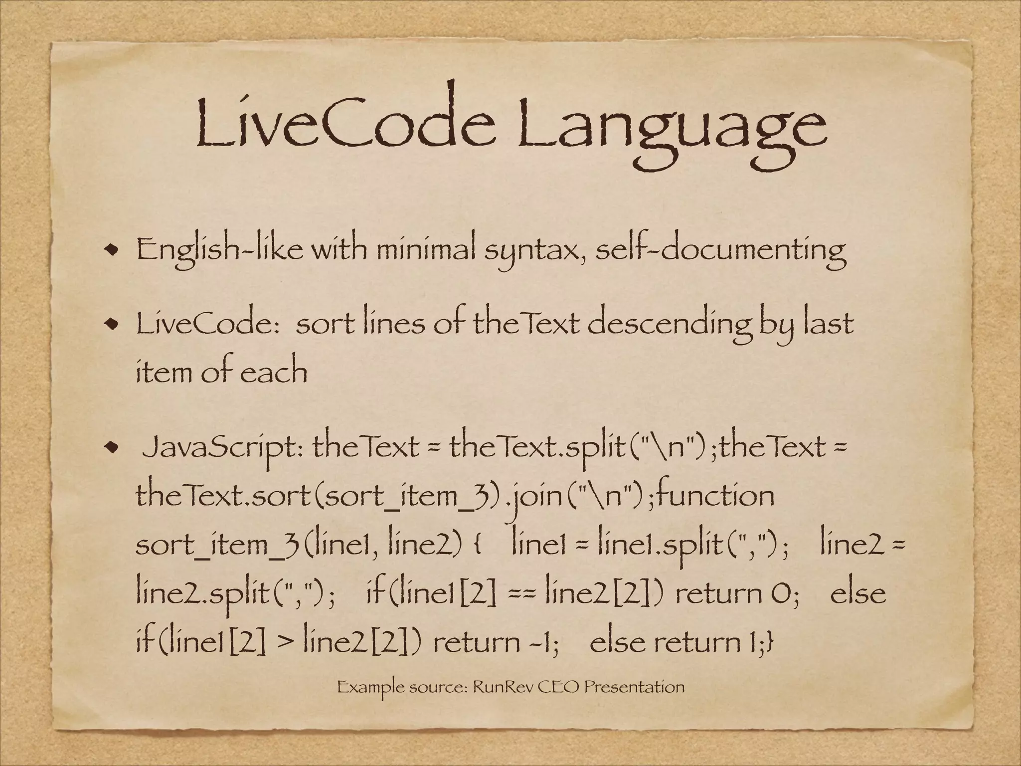 LiveCode Language
English-like with minimal syntax, self-documenting
LiveCode: sort lines of theText descending by last
item of each
JavaScript: theText = theText.split("n");theText =
theText.sort(sort_item_3).join("n");function
sort_item_3(line1, line2) {    line1 = line1.split(",");    line2 =
line2.split(",");    if(line1[2] == line2[2]) return 0;    else
if(line1[2] > line2[2]) return -1;    else return 1;}
Example source: RunRev CEO Presentation
 