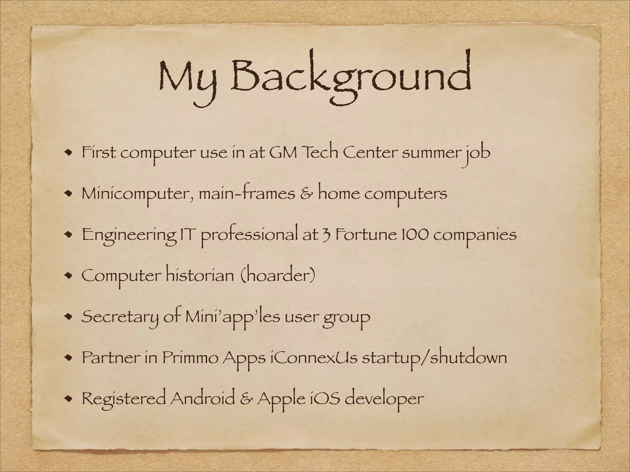 My Background
First computer use in at GM Tech Center summer job
Minicomputer, main-frames & home computers
Engineering IT professional at 3 Fortune 100 companies
Computer historian (hoarder)
Secretary of Mini’app’les user group
Partner in Primmo Apps iConnexUs startup/shutdown
Registered Android & Apple iOS developer
 