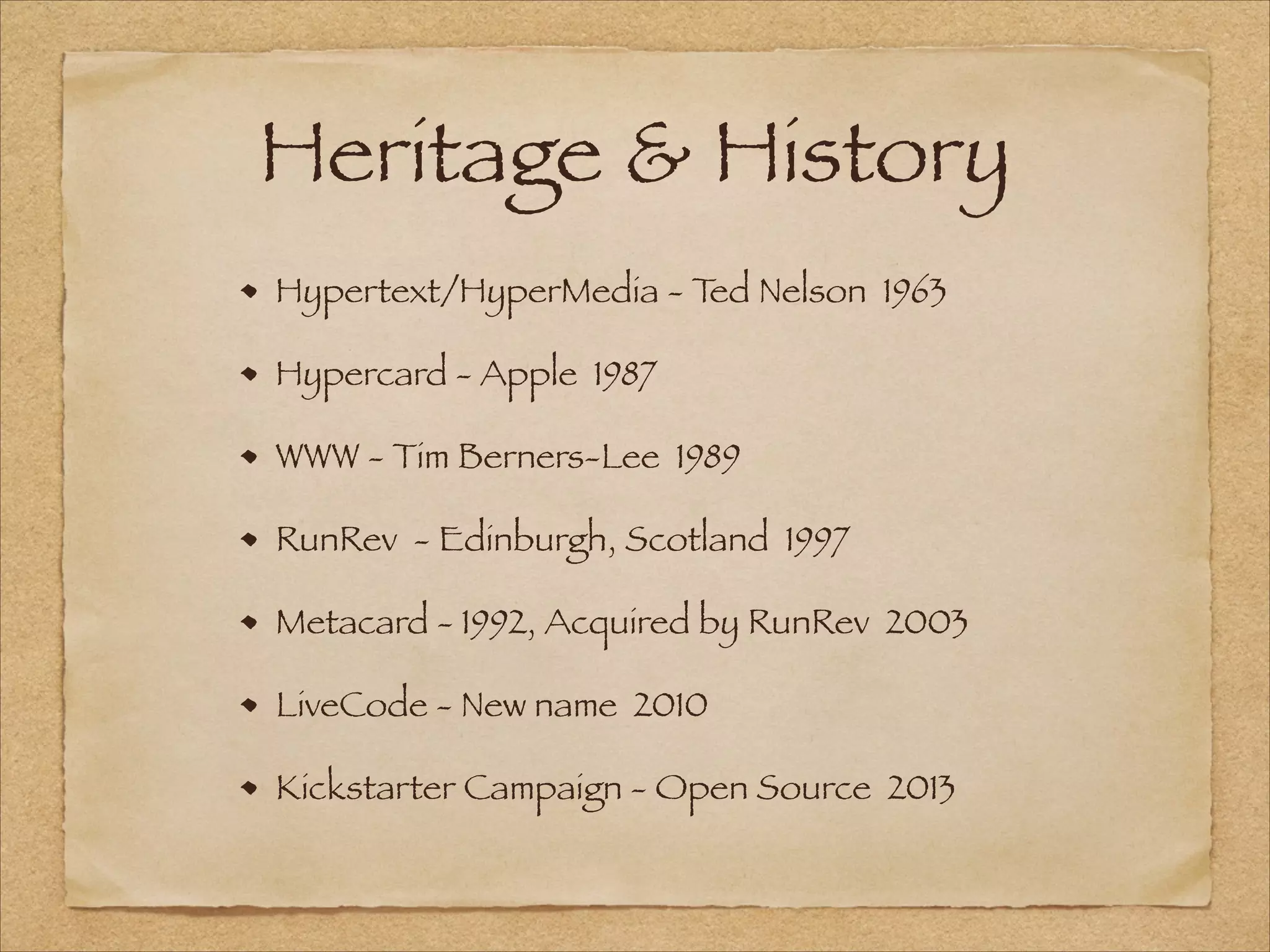 Heritage & History
Hypertext/HyperMedia - Ted Nelson 1963
Hypercard - Apple 1987
WWW - Tim Berners-Lee 1989
RunRev - Edinburgh, Scotland 1997
Metacard - 1992, Acquired by RunRev 2003
LiveCode - New name 2010
Kickstarter Campaign - Open Source 2013
 