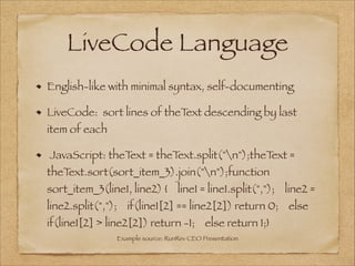 LiveCode Language
English-like with minimal syntax, self-documenting
LiveCode: sort lines of theText descending by last
item of each
JavaScript: theText = theText.split("n");theText =
theText.sort(sort_item_3).join("n");function
sort_item_3(line1, line2) {    line1 = line1.split(",");    line2 =
line2.split(",");    if(line1[2] == line2[2]) return 0;    else
if(line1[2] > line2[2]) return -1;    else return 1;}
Example source: RunRev CEO Presentation
 