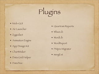 Plugins
Mob-GUI
Air Launcher
Zygodact
Animation Engine
App Design Kit
ChartMaker
Data Grid Helper
DataTree
Quartram Reports
WheeLib
WordLib
WordReport
FMpro Migrator
mergExt
 