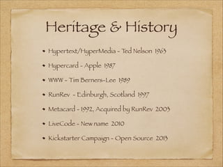 Heritage & History
Hypertext/HyperMedia - Ted Nelson 1963
Hypercard - Apple 1987
WWW - Tim Berners-Lee 1989
RunRev - Edinburgh, Scotland 1997
Metacard - 1992, Acquired by RunRev 2003
LiveCode - New name 2010
Kickstarter Campaign - Open Source 2013
 