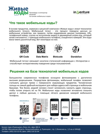 Провайдер и интегратор
                                 решений
                                 на основе мобильных кодов



         Что такое мобильные коды?
         В основе продуктов, сервисов и решений компании «Живые коды» лежат технологии
         мобильного тегинга. Мобильный тегинг - это процесс передачи данных на
         мобильные устройства, как правило, путём кодирования данных (например, URL,
         телефонный номер, ссылка на исполнение видео) в двухмерный штрих-код, который
         затем считывается, с помощью мобильного телефона, снащённого камерой. Эти коды
         могут иметь различный вид. Вот некоторые из них:


  .


                     QR Code              Data Matrix         Blotcode              Dandelion
         Мобильный теггинг связывает носители статической информации с Интернетом и
         способствует интерактивному поведению среди пользователей.


         Решения на базе технологий мобильных кодов
         Большинство современных телефонов оснащено фотокамерами с достаточно
         высоким разрешением. Посредством фотокамеры, мобильный телефон позволяет
         считывать данные прямо с поверхности окружающих предметов. Человеческие
         пальцы не самый удобный инструмент для набора адреса веб-страницы в мобильном
         браузере. Тем более, редкий человек станет запоминать наизусть адрес страницы,
         чтобы потом открыть её на ПК. Мобильные коды позволяют мгновенно получать
         доступ к любым данным, с помощью лёгкого движения камерой мобильного
         телефона.




Бизнес-парк «Румянцево», блок «А», офис 404 A
142784, Московская область, Ленинский район, д. Румянцево , стр. 1 (Киевское ш., 1,5 км от МКАД)
Телефон: (495) 510-32-93, факс: (495) 510-32-94
 