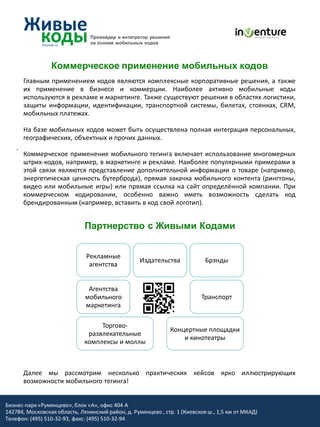 Провайдер и интегратор решений
                                на основе мобильных кодов




                 Коммерческое применение мобильных кодов
        Главным применением кодов являются комплексные корпоративные решения, а также
        их применение в бизнесе и коммерции. Наиболее активно мобильные коды
        используются в рекламе и маркетинге. Также существуют решения в областях логистики,
        защиты информации, идентификации, транспортной системы, билетах, стоянках, CRM,
        мобильных платежах.

        На базе мобильных кодов может быть осуществлена полная интеграция персональных,
        географических, объектных и прочих данных.
    .
        Коммерческое применение мобильного тегинга включает использование многомерных
        штрих-кодов, например, в маркетинге и рекламе. Наиболее популярными примерами в
        этой связи являются представление дополнительной информации о товаре (например,
        энергетическая ценность бутерброда), прямая закачка мобильного контента (рингтоны,
        видео или мобильные игры) или прямая ссылка на сайт определённой компании. При
        коммерческом кодировании, особенно важно иметь возможность сделать код
        брендированным (например, вставить в код свой логотип).


                              Партнерство с Живыми Кодами


                              Рекламные
                                                   Издательства             Брэнды
                               агентства


                               Агентства
                              мобильного                                  Транспорт
                              маркетинга

                                   Торгово-
                                                                 Концертные площадки
                               развлекательные
                                                                     и кинотеатры
                              комплексы и моллы



        Далее мы рассмотрим несколько практических кейсов ярко иллюстрирующих
        возможности мобильного тегинга!


Бизнес-парк «Румянцево», блок «А», офис 404 A
142784, Московская область, Ленинский район, д. Румянцево , стр. 1 (Киевское ш., 1,5 км от МКАД)
Телефон: (495) 510-32-93, факс: (495) 510-32-94
 