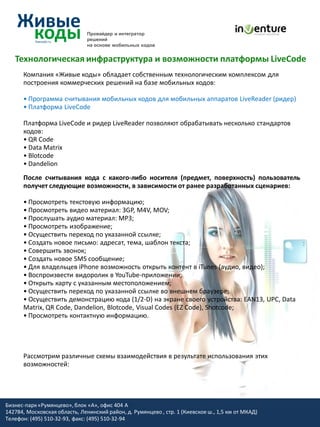 Провайдер и интегратор
                               решений
                               на основе мобильных кодов


   Технологическая инфраструктура и возможности платформы LiveCode
      Компания «Живые коды» обладает собственным технологическим комплексом для
      построения коммерческих решений на базе мобильных кодов:

      • Программа считывания мобильных кодов для мобильных аппаратов LiveReader (ридер)
      • Платформа LiveCode

      Платформа LiveCode и ридер LiveReader позволяют обрабатывать несколько стандартов
      кодов:
      • QR Code
      • Data Matrix
      • Blotcode
      • Dandelion
      После считывания кода с какого-либо носителя (предмет, поверхность) пользователь
      получет следующие возможности, в зависимости от ранее разработанных сценариев:

      • Просмотреть текстовую информацию;
      • Просмотреть видео материал: 3GP, M4V, MOV;
      • Прослушать аудио материал: MP3;
      • Просмотреть изображение;
      • Осуществить переход по указанной ссылке;
      • Создать новое письмо: адресат, тема, шаблон текста;
      • Совершить звонок;
      • Создать новое SMS сообщение;
      • Для владельцев iPhone возможность открыть контент в iTunes (аудио, видео);
      • Воспроизвести видоролик в YouTube-приложении;
      • Открыть карту с указанным местоположением;
      • Осуществить переход по указанной ссылке во внешнем браузере;
      • Осуществить демонстрацию кода (1/2-D) на экране своего устройства: EAN13, UPC, Data
      Matrix, QR Code, Dandelion, Blotcode, Visual Codes (EZ Code), Shotcode;
      • Просмотреть контактную информацию.




      Рассмотрим различные схемы взаимодействия в результате использования этих
      возможностей:




Бизнес-парк «Румянцево», блок «А», офис 404 A
142784, Московская область, Ленинский район, д. Румянцево , стр. 1 (Киевское ш., 1,5 км от МКАД)
Телефон: (495) 510-32-93, факс: (495) 510-32-94
 