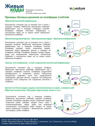 Провайдер и интегратор
                               решений
                               на основе мобильных кодов


    Примеры базовых решений на платформе LiveCode
    Просмотр текстовой информации
    Пользователь считывает код на упаковке или в газете c
    помощью телефона. Мобильное приложение LiveReader
    обрабатывает код и передаёт платформе LiveCode.
    Платформа    передаёт текстовую информацию и
    пользователь видит её на экране своего мобильного
    приложения LiveReader

    Просмотр видеоматериала Прослушивание аудио Просмотр изображений
    Пользователь считывает код на упаковке или в газете c
    помощью телефона. Мобильное приложение LiveReader
    обрабатывает код и передаёт платформе LiveCode.
    Платформа передаёт запрос стороннему сервису.
    Сторонний сервис формирует данные и передает их
    платформе LiveCode. Платформа передает продукт (видео,
    аудио или изображение) мобильному приложению
    LiveReader и пользователь видит его на экране своего
    мобильного телефона.

    Звонок, sms-сообщение, e-mail, cохранение контактной информации

    Пользователь считывает код c помощью телефона.
    Мобильное приложение LiveReader обрабатывает код и
    передаёт платформе LiveCode. Платформа осуществляет
    декодирование и отправляет данные мобильному
    приложению LiveReader, после чего осуществляется
    необходимое действие (звонок, создание sms-сообщения,
    создание e-mail сообщения или сохранение контактов в
    телефоне).


    Контент из iTunes (аудио, видео), местоположение на карте, интернет-сайт
    Обратное поступление 2D/штрих-кода (скидка, билет и т.п.)

     Пользователь считывает код c помощью телефона.
     Мобильное приложение LiveReader передаёт платформе
     LiveCode. Платформа передаёт запрос стороннему сервису.
     Сторонний сервис передает продукт (текст, карта с
     позиционированием, видео, аудио или штрихкод)
     пользователю. Пользователь видит продукт на экране
     своего мобильного телефона с возможностью сохранить
     этот продукт у себя в телефоне.




Бизнес-парк «Румянцево», блок «А», офис 404 A
142784, Московская область, Ленинский район, д. Румянцево , стр. 1 (Киевское ш., 1,5 км от МКАД)
Телефон: (495) 510-32-93, факс: (495) 510-32-94
 