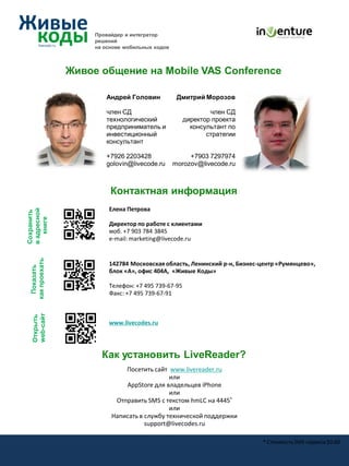 Провайдер и интегратор
                     решений
                     на основе мобильных кодов



                Живое общение на Mobile VAS Conference

                        Андрей Головин            Дмитрий Морозов

                        член СД                              член СД
                        технологический              директор проекта
                        предприниматель и              консультант по
                        инвестиционный                      стратегии
                        консультант

                        +7926 2203428                 +7903 7297974
                        golovin@livecode.ru      morozov@livecode.ru



                          Контактная информация
                         Елена Петрова
в адресной
Сохранить

   книге




                         Директор по работе с клиентами
                         моб. +7 903 784 3845
                         e-mail: marketing@livecode.ru
 как проехать




                         142784 Московская область, Ленинский р-н, Бизнес-центр «Румянцево»,
   Показать




                         блок «А», офис 404А, «Живые Коды»

                         Телефон: +7 495 739-67-95
                         Факс: +7 495 739-67-91
  web-сайт
  Открыть




                         www.livecodes.ru




                       Как установить LiveReader?
                              Посетить сайт www.livereader.ru
                                             или
                              AppStore для владельцев iPhone
                                             или
                           Отправить SMS с текстом hmLC на 4445*
                                             или
                          Написать в службу технической поддержки
                                     support@livecodes.ru

                                                                          * Стоимость SMS сервиса $0.60
 