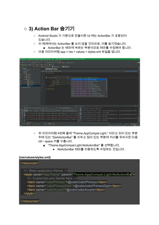 ○ 3) Action Bar 숨기기 
○ Android Studio 가 기본으로 만들어준 UI 에는 ActionBar 가 포함되어 
있습니다. 
○ 이 예제에서는 ActionBar 를 쓰지 않을 것이므로, 이를 숨기겠습니다. 
■ ActionBar 는 테마에 속하는 부분이므로 테마를 수정해야 합니다. 
○ 다음 이미지처럼 app > res > values > styles.xml 파일을 엽니다. 
 
 
 
○ 위 이미지처럼 4번째 줄에 "Theme.AppCompat.Light.” 이라고 되어 있는 부분 
뒤에 있는 “DarkActionBar” 를 지우고 점이 있는 부분에 커서를 위치시킨 다음 
ctrl ­ space 키를 누릅니다. 
■ "Theme.AppCompat.Light.NoActionBar" 를 선택합니다. 
● NoActionBar 테마를 이용하도록 수정하는 것입니다. 
 
[res/values/styles.xml] 
<resources> 
 
   ​<!­­ Base application theme. ­­> 
   ​<style ​name=​"AppTheme" ​parent=​"​Theme.AppCompat.Light.NoActionBa​r​"​> 
       ​<!­­ Customize your theme here. ­­> 
       ​<item ​name=​"colorPrimary"​>​@color/colorPrimary​</item> 
       <item ​name=​"colorPrimaryDark"​>​@color/colorPrimaryDark​</item> 
       <item ​name=​"colorAccent"​>​@color/colorAccent​</item> 
   </style> 
 
</resources> 
 