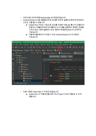  
 
○ 이제 다음 이미지처럼 NoActionBar 로 변경되었습니다. 
○ Android Studio 2.0 을 실행중이라면 코드를 수정 후 실행아이콘에 번개모양이 
나오는 것을 볼 수 있습니다. 
■ Instant Run 이라는 기능으로 코드를 수정한 다음 apk 를 다시 만들어서 
단말이나 에뮬레이터에 인스톨하고 다시 앱을 실행하는 복잡한 과정을 
거치지 않고, 현재 실행되어 있는 앱에서 변경된Activity 만 바꿔주는 
기능입니다. 
■ 개발속도를 빠르게 가져갈 수 있는 Android Studio 2.0 의 새로운 
기능입니다. 
 
 
 
 
○ 다음 그림은 Action Bar 가 사라진 모습입니다. 
■ Instant Run 이 적용되었을 경우 안내 Toast 가 떠서 이를 알 수 있게 
해줍니다. 
 