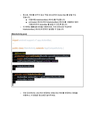  
○ 참고로, 테마를 바꾸지 않고 직접 코드상에서 Action Bar 를 없앨 수도 
있습니다. 
■ 다음처럼 hideActionBar() 메서드를 작성합니다. 
■ onCreate() 메서드에서 hideActionBar() 메서드를  호출해서 앱이 
기동되자마자 ActionBar 를 숨길 수 있도록 합니다. 
○ 이 예제는 ​SDK 23​ 버전을 사용하므로, 이전 버전으로 작성하면 
hideActionBar() 메서드에 문제가 발생할 수 있습니다. 
 
[MainActivity.java] 
... 
import ​android.support.v7.app.ActionBar​; 
... 
 
public class ​MainActivity ​extends ​AppCompatActivity { 
 
    @Override 
    ​protected void ​onCreate​(Bundle savedInstanceState) { 
     ​   ​super​.onCreate(savedInstanceState)​; 
     ​   ​setContentView(R.layout.​activity_main​)​; 
 
        hideActionBar()​; 
    ​} 
 
    ​private void ​hideActionBar​() { 
   ​    ​ ​ActionBar actionBar = getSupportActionBar()​; 
    ​    ​actionBar.hide()​; 
    } 
} 
 
 
○ 이번 강의에서는 코드에서 변경하는 방법 대신 테마를 변경하는 방법을 
이용하니, 이 방법은 참고로만 알아두세요. 
 
   
 
