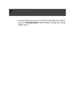        ​textUrl​.setOnKeyListener(​listener​)​; 
   ​} 
} 
 
 
○ TextView 영역에 “camp android” 라고 입력하고서 엔터키를 누르면, 이벤트가 
Java 코드의 ​OnKeyListener​ 객체에게 전달되어 Toast 를 띄우는 코드를 
실행하게 됩니다. 
 