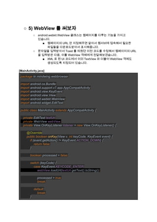 ○ 5) WebView 를 써보자 
○ android.webkit.WebView 클래스는 웹페이지를 다루는 기능을 가지고 
있습니다. 
■ 웹페이지의 URL 만 지정해주면 알아서 웹서버에 접속해서 필요한 
파일들을 다운로드받아서 표시해줍니다. 
○ 문자열을 입력받아서 Toast 를 띄웠던 이전 코드를 수정해서 웹페이지의 URL 
을 입력받은 다음, 이를 WebView 객체에게 전달해보겠습니다. 
■ XML 로 된 UI 코드에서 이미 TextView 와 더불어 WebView 객체도 
생성되도록 지정되어 있습니다. 
 
[MainActivity.java] 
package ​kr.mindwing.webbrowser​; 
 
import ​android.os.Bundle​; 
import ​android.support.v7.app.AppCompatActivity​; 
import ​android.view.KeyEvent​; 
import ​android.view.View​; 
import ​android.webkit.WebView​; 
import ​android.widget.EditText​; 
 
public class ​MainActivity ​extends ​AppCompatActivity { 
 
   ​private ​EditText ​textUrl​; 
   private ​WebView ​webView​; 
   private ​View.OnKeyListener ​listener ​= ​new ​View.OnKeyListener() { 
 
       ​@Override 
       ​public boolean ​onKey​(View v​, int ​keyCode​, ​KeyEvent event) { 
           ​if ​(event.getAction() != KeyEvent.​ACTION_DOWN​) { 
               ​return false; 
           ​} 
 
           ​boolean ​processed = ​false; 
 
           switch ​(keyCode) { 
               ​case ​KeyEvent.​KEYCODE_ENTER​: 
                   ​webView​.loadUrl(​textUrl​.getText().toString())​; 
 
                   ​processed = ​true; 
                   break; 
 
               default​: 
                   ​break; 
           ​} 
 