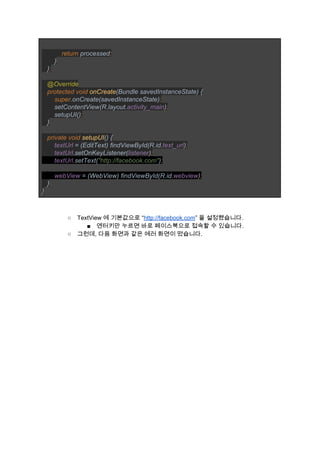  
           ​return ​processed​; 
       ​} 
   }​; 
 
   ​@Override 
   ​protected void ​onCreate​(Bundle savedInstanceState) { 
       ​super​.onCreate(savedInstanceState)​; 
       ​setContentView(R.layout.​activity_main​)​; 
       ​setupUI()​; 
   ​} 
 
   ​private void ​setupUI​() { 
       ​textUrl ​= (EditText) findViewById(R.id.​text_url​)​; 
       ​textUrl​.setOnKeyListener(​listener​)​; 
       ​textUrl​.setText(​"http://facebook.com"​)​; 
 
       ​webView ​= (WebView) findViewById(R.id.​webview​)​; 
   ​} 
} 
 
 
○ TextView 에 기본값으로 “​http://facebook.com​” 을 설정했습니다. 
■ 엔터키만 누르면 바로 페이스북으로 접속할 수 있습니다. 
○ 그런데, 다음 화면과 같은 에러 화면이 떴습니다. 
 