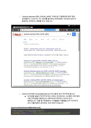  
 
○ "android webview ERR_CACHE_MISS” 키워드로 구글링하면 매우 많은 
검색결과가 나오는데, 어느 링크를 눌러봐도 INTERNET 퍼미션이 없어서 
발생하는 문제라는 설명을 하고 있습니다. 
 
 
 
 
○ Internet 퍼미션은 AndroidManifest.xml 에 다음과 같이 적어주면 됩니다. 
■ 퍼미션을 일일이 적어주게 하는 이유는 안드로이드 시스템이 어떤 앱이 
어떤 퍼미션을 이용하는지 내부적으로 추적하고 있어야 하기 
때문입니다. 건물 등기부등본에 시시콜콜한 내용들을 모두 적어두게 
하고 이를 법원이 관리하는 것과 마찬가지입니다. 
 
[app/manifests/AndroidManifest.xml] 
<?​xml version=​"1.0" ​encoding=​"utf­8"​?> 
<manifest ​xmlns:​android​=​"http://schemas.android.com/apk/res/android" 
 