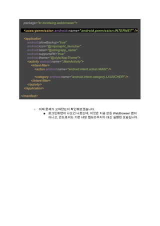    ​package=​"kr.mindwing.webbrowser"​> 
 
  ​ <uses­permission ​android​:name=​"android.permission.INTERNET" ​/> 
 
   <application 
       ​android​:allowBackup=​"true" 
       ​android​:icon=​"@mipmap/ic_launcher" 
       ​android​:label=​"@string/app_name" 
       ​android​:supportsRtl=​"true" 
       ​android​:theme=​"@style/AppTheme"​> 
       <activity ​android​:name=​".MainActivity"​> 
           <intent­filter> 
               <action ​android​:name=​"android.intent.action.MAIN" ​/> 
 
               <category ​android​:name=​"android.intent.category.LAUNCHER" ​/> 
           </intent­filter> 
       </activity> 
   </application> 
 
</manifest> 
 
 
○ 이제 문제가 고쳐졌는지 확인해보겠습니다. 
■ 로그인화면이 나오긴 나왔는데, 이것은 지금 만든 WebBrowser 앱이 
아니고, 안드로이드 기본 내장 웹브라우저가 대신 실행된 모습입니다. 
 