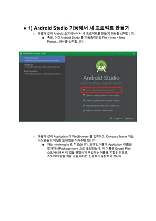 ● 1) Android Studio 기동해서 새 프로젝트 만들기 
○ 다음과 같이 Android 초기메뉴에서 새 프로젝트를 만들기 메뉴를 선택합니다. 
■ 혹은, 이미 Android Studio 를 기동중이라면 File > New > New 
Project... 메뉴를 선택합니다. 
 
 
 
 
 
 
○ 다음과 같이 Application 에 WebBrowser 를 입력하고, Company Name 에는 
여러분들의 적절한 도메인을 적어주면 됩니다. 
■ 저는 mindwing.kr 로 적었습니다. 도메인 이름과 Application 이름은 
합쳐져서 Package name 으로 표현되는데, 이 이름은 Google Play 
스토어내에서 이 앱을 유일하게 구별하는 이름표 역할을 하므로, 
스토어에 올릴 앱을 만들 때에는 신중하게 결정해야 합니다. 
 