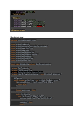            ​android​:text=​"앞으로" ​/> 
   </LinearLayout> 
   
   <WebView 
       ​android​:id=​"@+id/webview" 
       ​android​:layout_width=​"match_parent" 
       ​android​:layout_height=​"match_parent" 
       ​android​:layout_below=​"@id/​upper​" ​/> 
 
</RelativeLayout> 
 
 
[MainActivity.java] 
package ​kr.mindwing.webbrowser​; 
 
import ​android.os.Bundle​; 
import ​android.support.v7.app.AppCompatActivity​; 
import ​android.view.KeyEvent​; 
import ​android.view.View​; 
import ​android.webkit.WebView​; 
import ​android.webkit.WebViewClient​; 
import ​android.widget.Button​; 
import ​android.widget.EditText​; 
import ​android.widget.Toast​; 
 
public class ​MainActivity ​extends ​AppCompatActivity { 
 
   ​private ​EditText textUrl​; 
   private ​WebView webView​; 
   private ​Button backButton​, ​forwardButton​; 
   private ​View.OnKeyListener listener = ​new ​View.OnKeyListener() { 
 
       @Override 
       ​public boolean ​onKey(View v​, int ​keyCode​, ​KeyEvent event) { 
           ​if ​(event.getAction() != KeyEvent.ACTION_DOWN) { 
               ​return false; 
           ​} 
 
           ​boolean ​processed = ​false; 
 
           switch ​(keyCode) { 
               ​case ​KeyEvent.KEYCODE_ENTER: 
                   webView.loadUrl(textUrl.getText().toString())​; 
 
                   ​processed = ​true; 
                   break; 
 