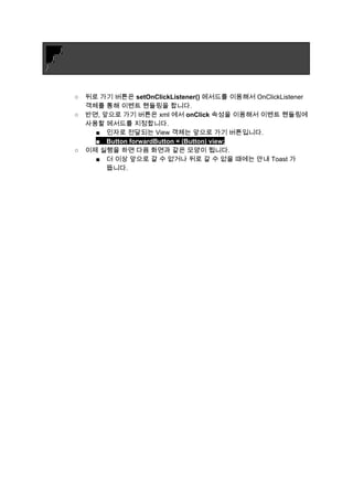        ​} 
   } 
} 
 
 
○ 뒤로 가기 버튼은 ​setOnClickListener()​ 메서드를 이용해서 OnClickListener 
객체를 통해 이벤트 핸들링을 합니다. 
○ 반면, 앞으로 가기 버튼은 xml 에서 ​onClick​ 속성을 이용해서 이벤트 핸들링에 
사용할 메서드를 지정합니다. 
■ 인자로 전달되는 View 객체는 앞으로 가기 버튼입니다. 
■ Button forwardButton = (Button) view; 
○ 이제 실행을 하면 다음 화면과 같은 모양이 됩니다. 
■ 더 이상 앞으로 갈 수 없거나 뒤로 갈 수 없을 때에는 안내 Toast 가 
뜹니다. 
 