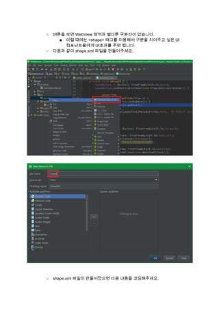  
○ 버튼을 보면 WebView 영역과 별다른 구분선이 없습니다. 
■ 이럴 때에는 <shape> 태그를 이용해서 구분을 지어주고 싶은 UI 
컴포넌트들에게 UI효과를 주면 됩니다. 
○ 다음과 같이 shape.xml 파일을 만들어주세요. 
 
 
 
 
 
 
○ shape.xml 파일이 만들어졌으면 다음 내용을 코딩해주세요. 
 