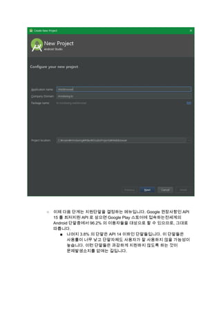  
 
 
○ 이제 다음 단계는 지원단말을 결정하는 메뉴입니다. Google 권장사항인 API 
15 를 최저지원 API 로 삼으면 Google Play 스토어에 접속하는전세계의 
Android 단말중에서 96.2% 의 이용자들을 대상으로 할 수 있으므로, 그대로 
따릅니다. 
■ 나머지 3.8% 의 단말은 API 14 이하인 단말들입니다. 이 단말들은 
사용률이 너무 낮고 단말자체도 사용자가 잘 사용하지 않을 가능성이 
높습니다. 이런 단말들은 과감하게 지원하지 않도록 하는 것이 
문제발생소지를 없애는 길입니다. 
 