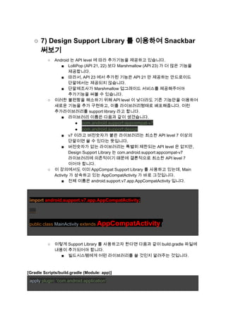 ○ 7) Design Support Library 를 이용하여 Snackbar 
써보기 
○ Android 는 API level 에 따라 추가기능을 제공하고 있습니다. 
■ LolliPop (API 21, 22) 보다 Marshmallow (API 23) 가 더 많은 기능을 
제공합니다. 
■ 따라서, API 23 에서 추가된 기능은 API 21 만 제공하는 안드로이드 
단말에서는 제공되지 않습니다. 
■ 단말제조사가 Marshmallow 업그레이드 서비스를 제공해주어야 
추가기능을 써볼 수 있습니다. 
○ 이러한 불편함을 해소하기 위해 API level 이 낮더라도 기존 기능만을 이용하여 
새로운 기능을 추가 구현하고, 이를 라이브러리형태로 배포해줍니다. 이런 
추가라이브러리를 support library 라고 합니다. 
■ 라이브러리 이름은 다음과 같이 생겼습니다. 
● com.android.support:appcompat­v7 
● com.android.support:design 
■ v7 이라고 버전숫자가 붙은 라이브러리는 최소한 API level 7 이상의 
단말이면 쓸 수 있다는 뜻입니다. 
■ 버전숫자가 없는 라이브러리는 특별히 제한되는 API level 은 없지만, 
Design Support Library 는 com.android.support:appcompat­v7 
라이브러리에 의존적이기 때문에 결론적으로 최소한 API level 7 
이어야 합니다. 
○ 이 강의에서도 이미 AppCompat Support Library 를 사용하고 있는데, Main 
Activity 가 상속하고 있는 AppCompatActivity 가 바로 그것입니다. 
■ 전체 이름은 android.support.v7.app.AppCompatActivity 입니다. 
 
 
import ​android.support.v7.app.AppCompatActivity​; 
 
..... 
 
public class ​MainActivity ​extends ​AppCompatActivity​ { 
 
 
○ 이렇게 Support Library 를 사용하고자 한다면 다음과 같이 build.gradle 파일에 
내용이 추가되어야 합니다. 
■ 빌드시스템에게 어떤 라이브러리를 쓸 것인지 알려주는 것입니다. 
 
 
[Gradle Scripts/build.gradle (Module: app)] 
apply ​plugin​: ​'com.android.application' 
 
 