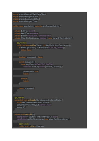 import ​android.webkit.WebViewClient​; 
import ​android.widget.Button​; 
import ​android.widget.EditText​; 
import ​android.widget.Toast​; 
 
public class ​MainActivity ​extends ​AppCompatActivity { 
 
   ​private ​EditText ​textUrl​; 
   private ​WebView ​webView​; 
   private ​Button ​backButton​, ​forwardButton​; 
   private ​View.OnKeyListener ​listener ​= ​new ​View.OnKeyListener() { 
 
       ​@Override 
       ​public boolean ​onKey​(View v​, int ​keyCode​, ​KeyEvent event) { 
           ​if ​(event.getAction() != KeyEvent.​ACTION_DOWN​) { 
               ​return false; 
           ​} 
 
           ​boolean ​processed = ​false; 
 
           switch ​(keyCode) { 
               ​case ​KeyEvent.​KEYCODE_ENTER​: 
                   ​webView​.loadUrl(​textUrl​.getText().toString())​; 
 
                   ​processed = ​true; 
                   break; 
 
               default​: 
                   ​break; 
           ​} 
 
           ​return ​processed​; 
       ​} 
   }​; 
 
   ​@Override 
   ​protected void ​onCreate​(Bundle savedInstanceState) { 
       ​super​.onCreate(savedInstanceState)​; 
       ​setContentView(R.layout.​activity_main​)​; 
       ​setupUI()​; 
   ​} 
 
   ​private void ​setupUI​() { 
       ​backButton ​= (Button) findViewById(R.id.​back​)​; 
       ​backButton​.setOnClickListener(​new ​View.OnClickListener() { 
 
           ​@Override 
           ​public void ​onClick​(View v) { 
 