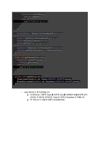                ​if ​(​webView​.canGoBack()) { 
                   ​webView​.goBack()​; 
               ​} ​else ​{ 
                   noti(​"맨 뒷페이지 입니다."​)​; 
               ​} 
           } 
       })​; 
 
       ​forwardButton ​= (Button) findViewById(R.id.​forward​)​; 
 
       ​textUrl ​= (EditText) findViewById(R.id.​text_url​)​; 
       ​textUrl​.setOnKeyListener(​listener​)​; 
       ​textUrl​.setText(​"http://google.com"​)​; 
 
       ​webView ​= (WebView) findViewById(R.id.​webview​)​; 
       ​webView​.setWebViewClient(​new ​WebViewClient())​; 
   ​} 
 
   ​public void ​goForward​(View view) { 
       ​if ​(​webView​.canGoForward()) { 
           ​webView​.goForward()​; 
       ​} ​else ​{ 
           noti(​"맨 앞페이지 입니다."​)​; 
       ​} 
   } 
 
   ​private void ​noti​(String str) { 
       Toast.​makeText​(​this, ​str​, ​Toast.​LENGTH_SHORT​).show()​; 
       ​Snackbar.​make​(​webView​, ​str​, ​Snackbar.​LENGTH_SHORT​).show()​; 
   ​} 
} 
 
○ noti() 메서드가 추가되었습니다. 
■ 이 메서드는 기존에 Toast 를 띄우던 코드를 대체해서 호출하도록 되어 
있으며, 이 메서드 안에서는 Toast 도 띄우고 Snackbar 도 띄웁니다. 
■ 두 개의 UI 가 어떻게 다른지 비교해보세요. 
 
 