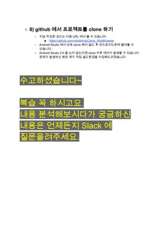 ○ 8) github 에서 프로젝트를 clone 하기 
○ 지금 작성된 코드는 다음 URL 에서 볼 수 있습니다. 
■ https://github.com/mindwing/Camp_WebBrowser 
○ Android Studio 에서 바로 clone 해서 빌드 후 안드로이드폰에 올려볼 수 
있습니다. 
○ Android Studio 2.0 을 쓰지 않는다면 clone 이후 에러가 발생할 수 있습니다. 
문제가 발생하신 분은 제가 직접 빌드환경을 수정해드리겠습니다. 
 
 
 
 
수고하셨습니다~ 
 
복습 꼭 하시고요. 
내용 분석해보시다가 궁금하신 
내용은 언제든지 Slack 에 
질문올려주세요. 
 
 
