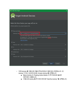  
 
 
○ 이제 Activity 를 자동으로 만들어주길 원하는지 물어보는 화면입니다. 빈 
Activity 가 하나 있으면 되므로, Empty Activity 를 선택합니다. 
■ Blank Activity 는 Floating Action Button 이 추가되므로 필요한 
경우에만 사용합니다. 
■ 수동으로 Activity 를 추가하려 한다면 "Add No Activity” 를 선택합니다. 
 