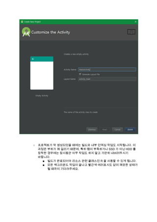  
 
 
○ 프로젝트가 막 생성되었을 때에는 빌드와 내부 인덱싱 작업도 시작됩니다. 이 
과정은 부하가 꽤 걸리기 때문에, 특히 램이 부족하거나 SSD 가 아닌 HDD 를 
장착한 경우에는 잠시동안 아무 작업도 하지 말고 가만히 내버려두시기 
바랍니다. 
■ 빌드가 완료되어야 리소스 관련 클래스인 R 을 사용할 수 있게 됩니다. 
■ 모든 백그라운드 작업이 끝나고 빨간색 에러표시도 없이 깨끗한 상태가 
될 때까지 기다려주세요. 
 
 
 