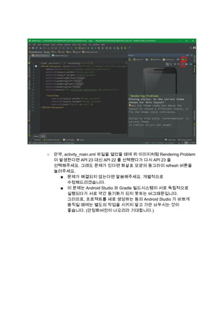  
 
 
 
○ 만약, activity_main.xml 파일을 열었을 때에 위 이미지처럼 Rendering Problem 
이 발생한다면 API 23 대신 API 22 를 선택했다가 다시 API 23 을 
선택해주세요. 그래도 문제가 있다면 화살표 모양의 동그라미 refresh 버튼을 
눌러주세요. 
■ 문제가 해결되지 않는다면 말씀해주세요. 개별적으로 
수정해드리겠습니다. 
■ 이 문제는 Android Studio 와 Gradle 빌드시스템이 서로 독립적으로 
실행되다가 서로 약간 동기화가 되지 못하는 버그때문입니다. 
그러므로, 프로젝트를 새로 생성하는 등의 Android Studio 가 바쁘게 
움직일 때에는 별도의 작업을 시키지 말고 가만 놔두시는 것이 
좋습니다. (안정화버전이 나오리라 기대합니다.) 
 
 
