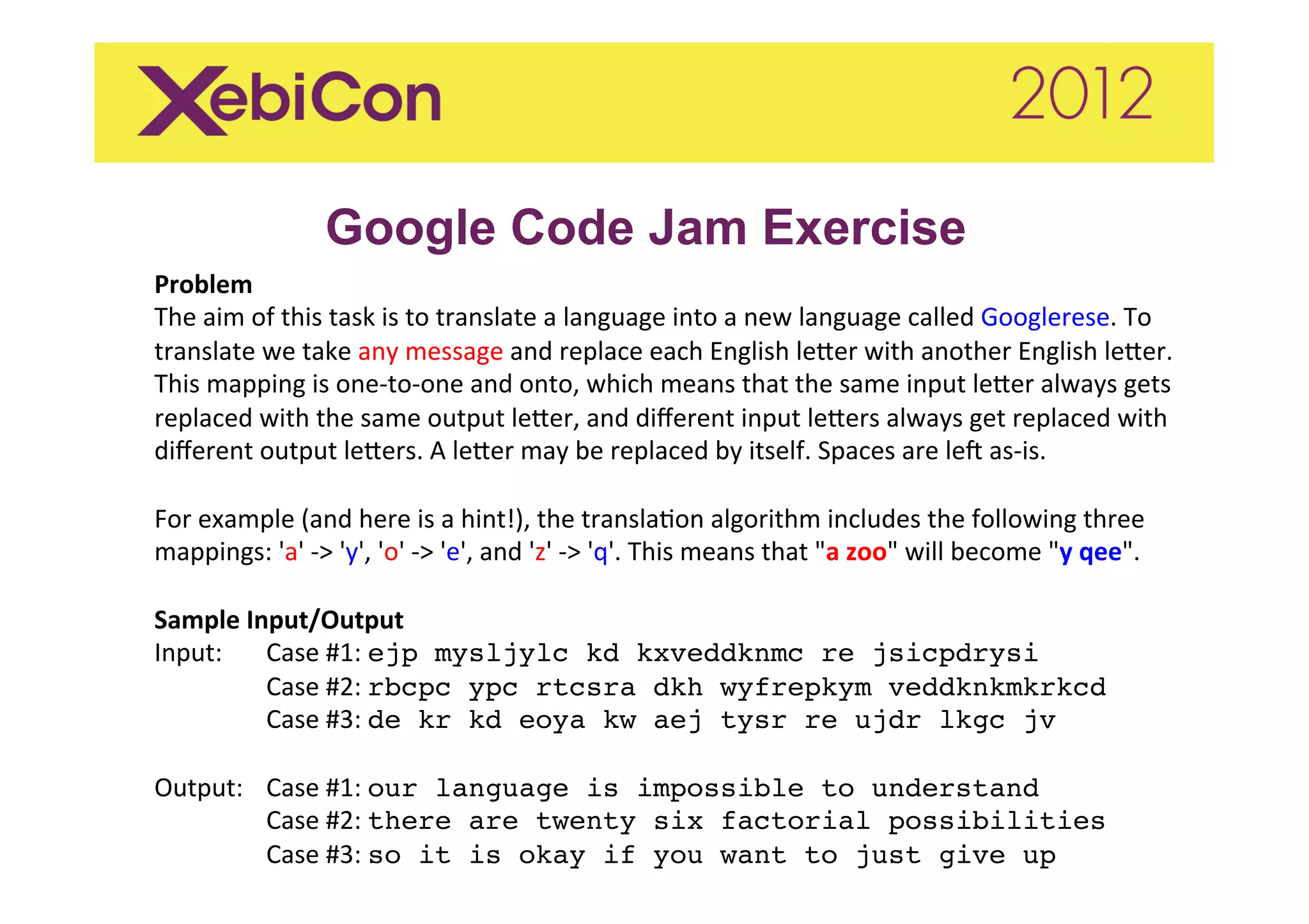 Google Code Jam Exercise
Problem	
  
The	
  aim	
  of	
  this	
  task	
  is	
  to	
  translate	
  a	
  language	
  into	
  a	
  new	
  language	
  called	
  Googlerese.	
  To	
  
translate	
  we	
  take	
  any	
  message	
  and	
  replace	
  each	
  English	
  le<er	
  with	
  another	
  English	
  le<er.	
  
This	
  mapping	
  is	
  one-­‐to-­‐one	
  and	
  onto,	
  which	
  means	
  that	
  the	
  same	
  input	
  le<er	
  always	
  gets	
  
replaced	
  with	
  the	
  same	
  output	
  le<er,	
  and	
  diﬀerent	
  input	
  le<ers	
  always	
  get	
  replaced	
  with	
  
diﬀerent	
  output	
  le<ers.	
  A	
  le<er	
  may	
  be	
  replaced	
  by	
  itself.	
  Spaces	
  are	
  leC	
  as-­‐is.	
  
	
  
For	
  example	
  (and	
  here	
  is	
  a	
  hint!),	
  the	
  translaIon	
  algorithm	
  includes	
  the	
  following	
  three	
  
mappings:	
  'a'	
  -­‐>	
  'y',	
  'o'	
  -­‐>	
  'e',	
  and	
  'z'	
  -­‐>	
  'q'.	
  This	
  means	
  that	
  "a	
  zoo"	
  will	
  become	
  "y	
  qee".	
  	
  
	
  
Sample	
  Input/Output	
  
Input:	
   	
  Case	
  #1:	
  ejp mysljylc kd kxveddknmc re jsicpdrysi 
               	
  Case	
  #2:	
  rbcpc ypc rtcsra dkh wyfrepkym veddknkmkrkcd 
               	
  Case	
  #3:	
  de kr kd eoya kw aej tysr re ujdr lkgc jv"
	
  
Output: 	
  Case	
  #1:	
  our language is impossible to understand 
               	
  Case	
  #2:	
  there are twenty six factorial possibilities 
               	
  Case	
  #3:	
  so it is okay if you want to just give up"
	
  
 