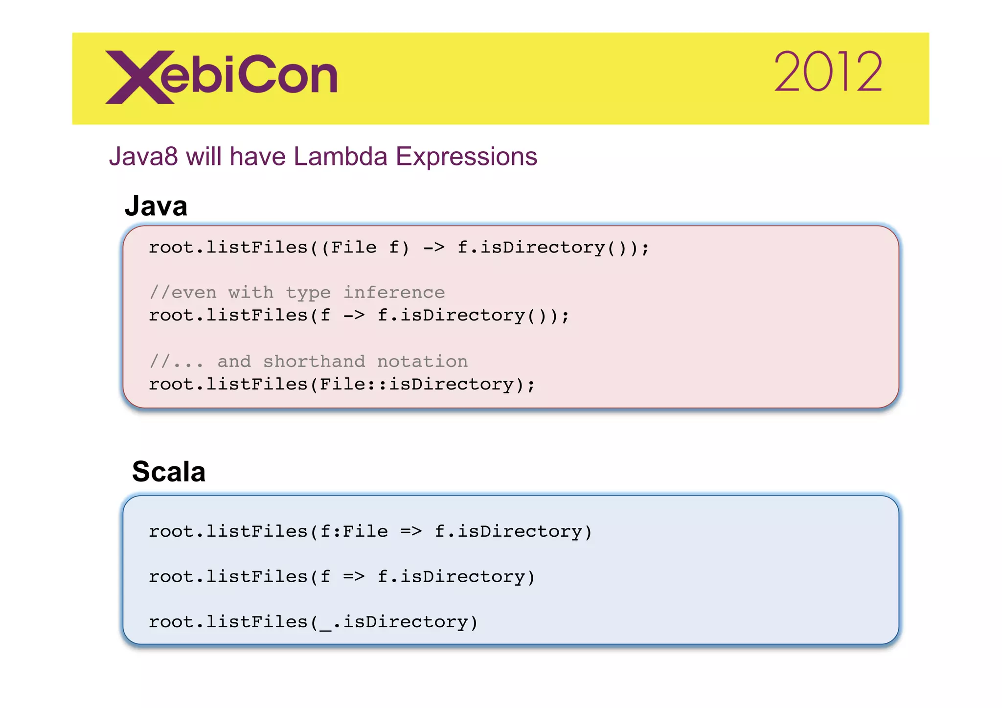 Java8 will have Lambda Expressions   	
  
 Java
   root.listFiles((File f) -> f.isDirectory());"
   "
   //even with type inference"
   root.listFiles(f -> f.isDirectory());"
   "
   //... and shorthand notation"
   root.listFiles(File::isDirectory);"
   "
   "
   "
 Scala	
  
   root.listFiles(f:File => f.isDirectory)"
   "
   root.listFiles(f => f.isDirectory)"
   "
   root.listFiles(_.isDirectory)"
 