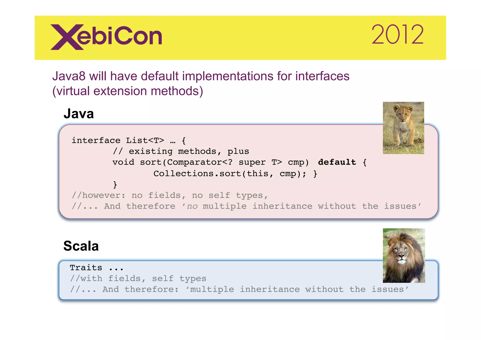 Java8 will have default implementations for interfaces
(virtual extension methods)  	
  
    Java
     "
"    "
"    interface List<T> … {"
           "// existing methods, plus"
           "void sort(Comparator<? super T> cmp) "default { "
           "       "Collections.sort(this, cmp); }"
           "}"
     //however: no fields, no self types, "
     //... And therefore ‘no multiple inheritance without the issues’"



    Scala	
  
     Traits ..."
     //with fields, self types"
     //... And therefore: ‘multiple inheritance without the issues’"
 