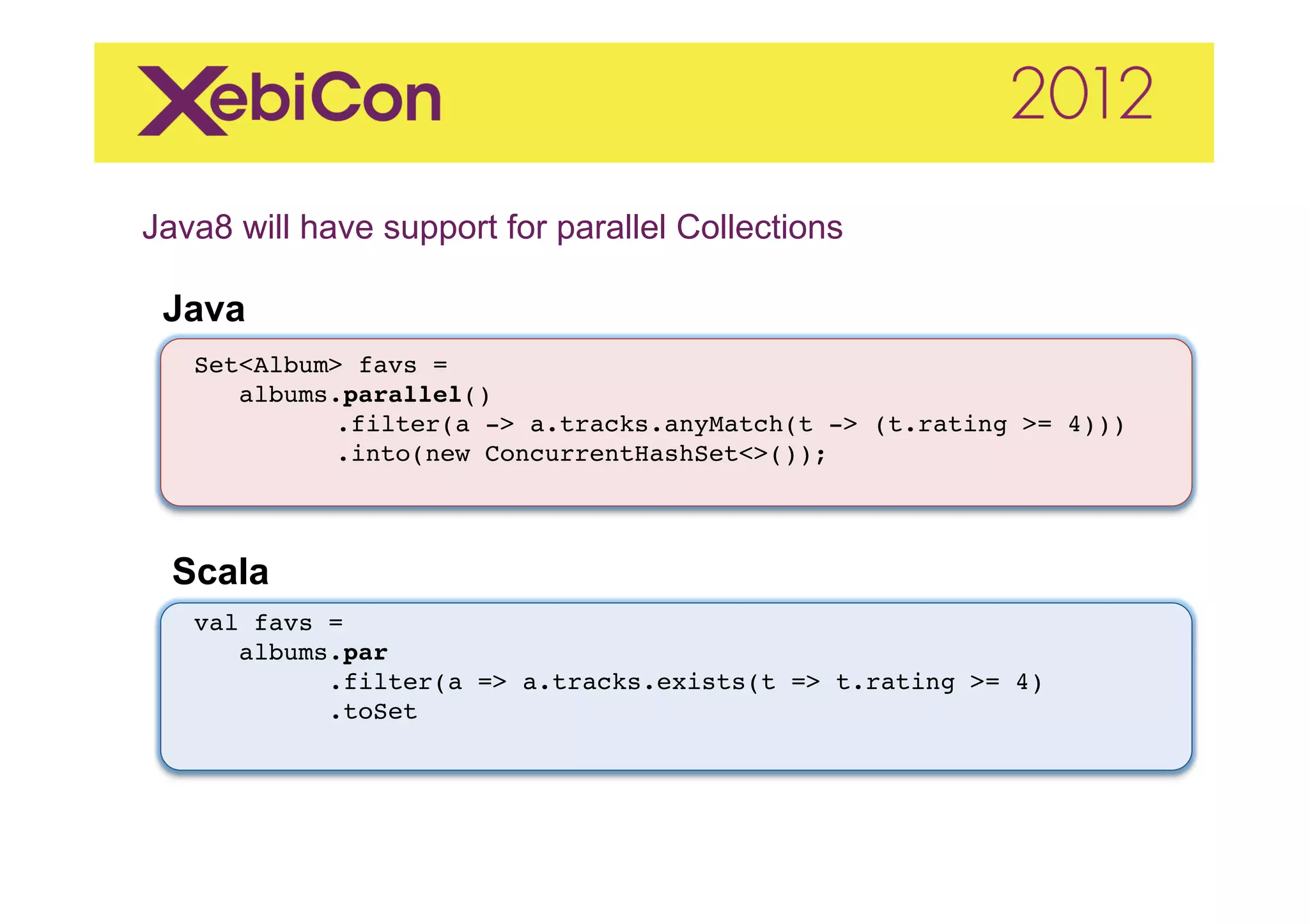 Java8 will have support for parallel Collections	
  
    Java
     "
"
     Set<Album> favs ="
"       albums.parallel()"
           " .filter(a -> a.tracks.anyMatch(t -> (t.rating >= 4)))"
           " .into(new ConcurrentHashSet<>());"



    Scala	
  
     val favs = "
        albums.par!
              .filter(a => a.tracks.exists(t => t.rating >= 4)"
              .toSet"
              "
 