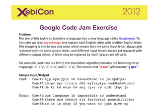 Google Code Jam Exercise
Problem	
  
The	
  aim	
  of	
  this	
  task	
  is	
  to	
  translate	
  a	
  language	
  into	
  a	
  new	
  language	
  called	
  Googlerese.	
  To	
  
translate	
  we	
  take	
  any	
  message	
  and	
  replace	
  each	
  English	
  le<er	
  with	
  another	
  English	
  le<er.	
  
This	
  mapping	
  is	
  one-­‐to-­‐one	
  and	
  onto,	
  which	
  means	
  that	
  the	
  same	
  input	
  le<er	
  always	
  gets	
  
replaced	
  with	
  the	
  same	
  output	
  le<er,	
  and	
  diﬀerent	
  input	
  le<ers	
  always	
  get	
  replaced	
  with	
  
diﬀerent	
  output	
  le<ers.	
  A	
  le<er	
  may	
  be	
  replaced	
  by	
  itself.	
  Spaces	
  are	
  leC	
  as-­‐is.	
  
	
  
For	
  example	
  (and	
  here	
  is	
  a	
  hint!),	
  the	
  translaIon	
  algorithm	
  includes	
  the	
  following	
  three	
  
mappings:	
  'a'	
  -­‐>	
  'y',	
  'o'	
  -­‐>	
  'e',	
  and	
  'z'	
  -­‐>	
  'q'.	
  This	
  means	
  that	
  "a	
  zoo"	
  will	
  become	
  "y	
  qee".	
  	
  
	
  
Sample	
  Input/Output	
  
Input:	
   	
  Case	
  #1:	
  ejp mysljylc kd kxveddknmc re jsicpdrysi 
               	
  Case	
  #2:	
  rbcpc ypc rtcsra dkh wyfrepkym veddknkmkrkcd 
               	
  Case	
  #3:	
  de kr kd eoya kw aej tysr re ujdr lkgc jv"
	
  
Output: 	
  Case	
  #1:	
  our language is impossible to understand 
               	
  Case	
  #2:	
  there are twenty six factorial possibilities 
               	
  Case	
  #3:	
  so it is okay if you want to just give up"
	
  
 