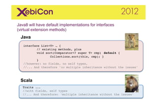 Java8 will have default implementations for interfaces
(virtual extension methods)  	
  
    Java
     "
"    "
"    interface List<T> … {"
           "// existing methods, plus"
           "void sort(Comparator<? super T> cmp) "default { "
           "       "Collections.sort(this, cmp); }"
           "}"
     //however: no fields, no self types, "
     //... And therefore ‘no multiple inheritance without the issues’"



    Scala	
  
     Traits ..."
     //with fields, self types"
     //... And therefore: ‘multiple inheritance without the issues’"
 