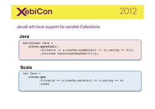 Java8 will have support for parallel Collections	
  
    Java
     "
"
     Set<Album> favs ="
"       albums.parallel()"
           " .filter(a -> a.tracks.anyMatch(t -> (t.rating >= 4)))"
           " .into(new ConcurrentHashSet<>());"



    Scala	
  
     val favs = "
        albums.par!
              .filter(a => a.tracks.exists(t => t.rating >= 4)"
              .toSet"
              "
 