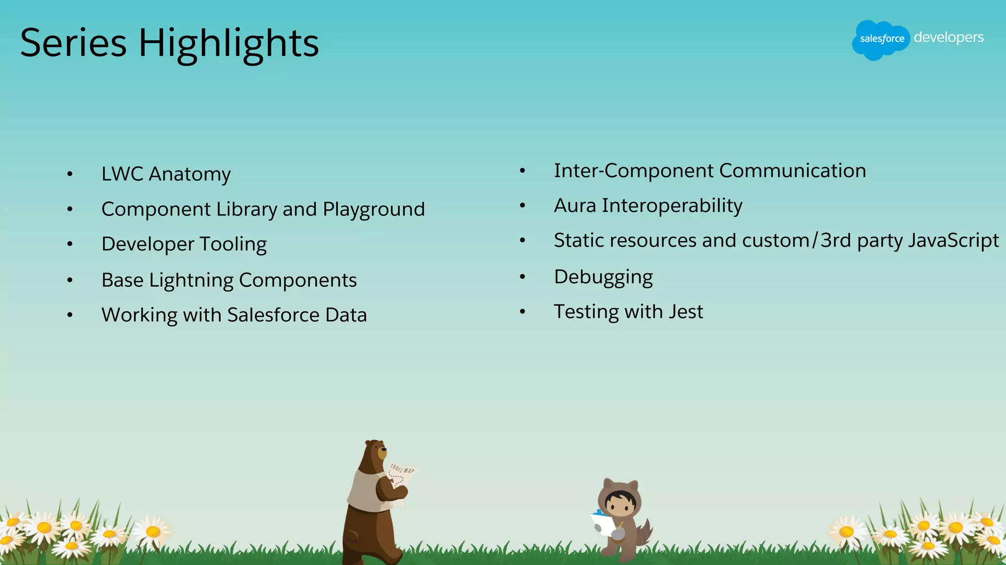Series Highlights
• LWC Anatomy
• Component Library and Playground
• Developer Tooling
• Base Lightning Components
• Working with Salesforce Data
• Inter-Component Communication
• Aura Interoperability
• Static resources and custom/3rd party JavaScript
• Debugging
• Testing with Jest
 
