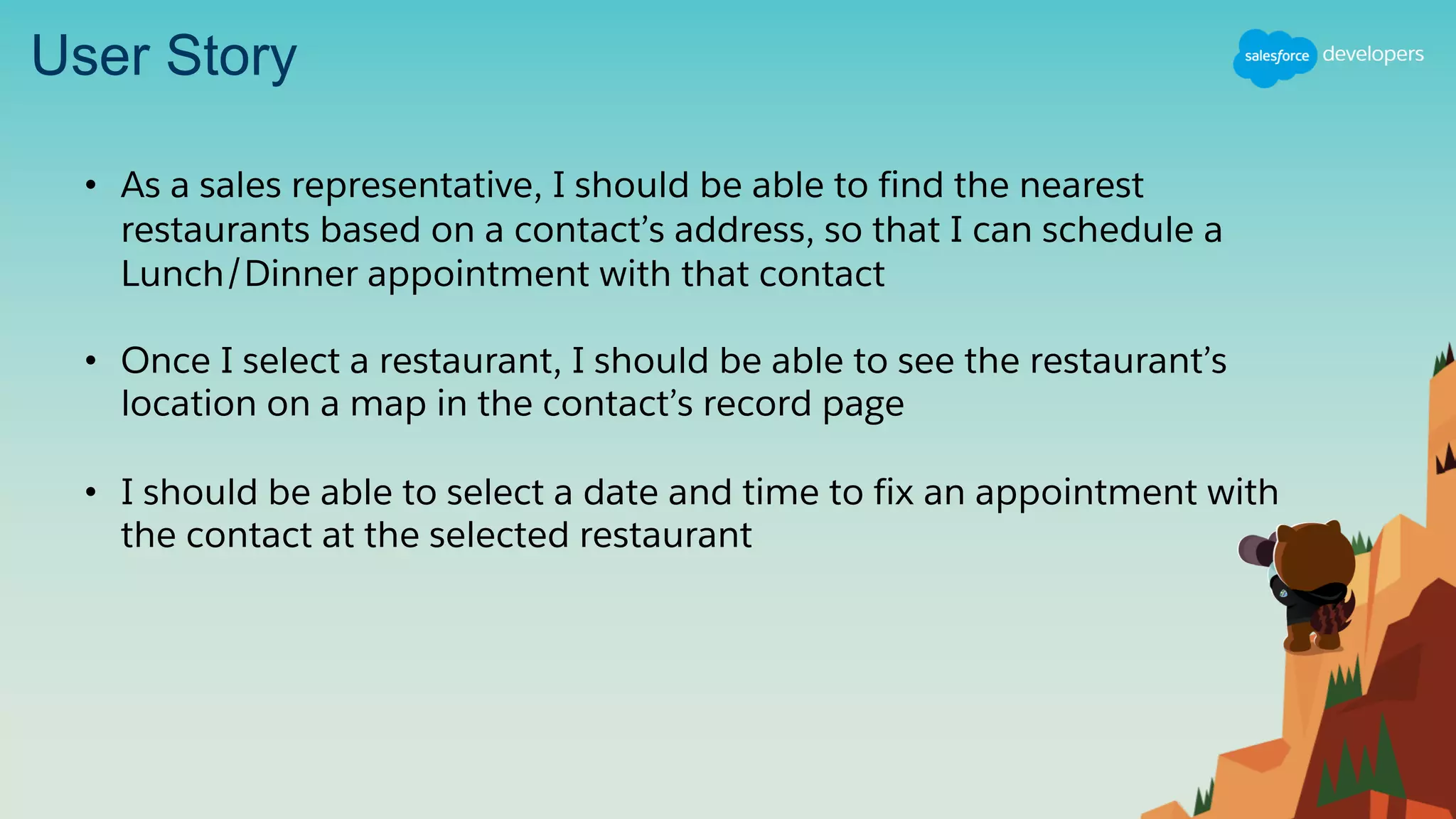 User Story
• As a sales representative, I should be able to find the nearest
restaurants based on a contact’s address, so that I can schedule a
Lunch/Dinner appointment with that contact
• Once I select a restaurant, I should be able to see the restaurant’s
location on a map in the contact’s record page
• I should be able to select a date and time to fix an appointment with
the contact at the selected restaurant
 