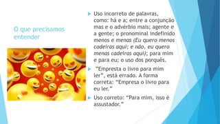 O que precisamos
entender
 Uso incorreto de palavras,
como: há e a; entre a conjunção
mas e o advérbio mais; agente e
a gente; o pronominal indefinido
menos e menas (Eu quero menos
cadeiras aqui; e não, eu quero
menas cadeiras aqui); para mim
e para eu; o uso dos porquês.
 ”Empresta o livro para mim
ler”, está errado. A forma
correta: “Empresa o livro para
eu ler.”
 Uso correto: “Para mim, isso é
assustador.”
 