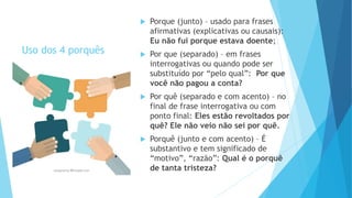 Uso dos 4 porquês
 Porque (junto) – usado para frases
afirmativas (explicativas ou causais):
Eu não fui porque estava doente;
 Por que (separado) – em frases
interrogativas ou quando pode ser
substituído por “pelo qual”: Por que
você não pagou a conta?
 Por quê (separado e com acento) – no
final de frase interrogativa ou com
ponto final: Eles estão revoltados por
quê? Ele não veio não sei por quê.
 Porquê (junto e com acento) – É
substantivo e tem significado de
“motivo”, “razão”: Qual é o porquê
de tanta tristeza?
 
