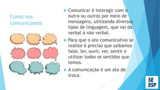 Como nos
comunicamos
 Comunicar é interagir com o
outro ou outros por meio de
mensagens, utilizando diversos
tipos de linguagem, que vai da
verbal à não verbal.
 Para que o ato comunicativo se
realize é preciso que saibamos
falar, ler, ouvir, ver, sentir e
utilizar todos os sentidos que
temos.
 A comunicação é um ato de
troca.
 