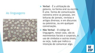 As linguagens
 Verbal – É a utilização da
palavra, na forma oral ou escrita.
É uma forma de comunicação
rotineira entre as pessoas, em
leituras de jornais, revistas e
artigos diversos; e em discursos
ou palestras, ou em qualquer
conversação.
 Não Verbal – O código de
linguagem, nesse caso, são os
movimentos faciais e corporais, o
uso de símbolos e outros sinais;
ou seja, tudo que indica a
intenção de comunicar algo.
 