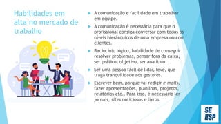 Habilidades em
alta no mercado de
trabalho
 A comunicação e facilidade em trabalhar
em equipe.
 A comunicação é necessária para que o
profissional consiga conversar com todos os
níveis hierárquicos de uma empresa ou com
clientes.
 Raciocínio lógico, habilidade de conseguir
resolver problemas, pensar fora da caixa,
ser prático, objetivo, ser analítico.
 Ser uma pessoa fácil de lidar, leve, que
traga tranquilidade aos gestores.
 Escrever bem, porque vai redigir e-mails,
fazer apresentações, planilhas, projetos,
relatórios etc.. Para isso, é necessário ler
jornais, sites noticiosos e livros.
 