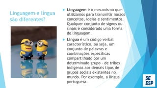 Linguagem e língua
são diferentes?
 Linguagem é o mecanismo que
utilizamos para transmitir nossos
conceitos, ideias e sentimentos.
Qualquer conjunto de signos ou
sinais é considerado uma forma
de linguagem.
 Língua é um código verbal
característico, ou seja, um
conjunto de palavras e
combinações específicas
compartilhado por um
determinado grupo – de tribos
indígenas aos demais tipos de
grupos sociais existentes no
mundo. Por exemplo, a língua
portuguesa.
 