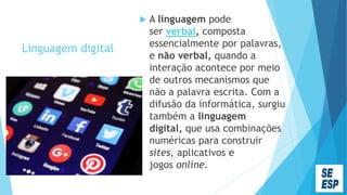 Linguagem digital
 A linguagem pode
ser verbal, composta
essencialmente por palavras,
e não verbal, quando a
interação acontece por meio
de outros mecanismos que
não a palavra escrita. Com a
difusão da informática, surgiu
também a linguagem
digital, que usa combinações
numéricas para construir
sites, aplicativos e
jogos online.
 