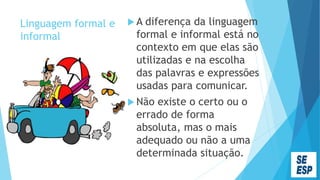 Linguagem formal e
informal
 A diferença da linguagem
formal e informal está no
contexto em que elas são
utilizadas e na escolha
das palavras e expressões
usadas para comunicar.
 Não existe o certo ou o
errado de forma
absoluta, mas o mais
adequado ou não a uma
determinada situação.
 