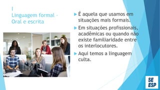 I
Linguagem formal –
Oral e escrita
 É aquela que usamos em
situações mais formais.
 Em situações profissionais,
acadêmicas ou quando não
existe familiaridade entre
os interlocutores.
 Aqui temos a linguagem
culta.
 